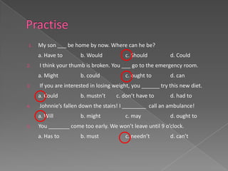 1.   My son ___ be home by now. Where can he be?
     a. Have to       b. Would           c. Should          d. Could
2.   I think your thumb is broken. You ___ go to the emergency room.
     a. Might         b. could           c. ought to        d. can
3.   If you are interested in losing weight, you ______ try this new diet.
     a. Could         b. mustn’t     c. don’t have to       d. had to
4.   Johnnie’s fallen down the stairs! I ________ call an ambulance!
     a. Will          b. might           c. may             d. ought to
5.   You _______ come too early. We won’t leave until 9 o’clock.
     a. Has to        b. must            c. needn’t         d. can’t
 