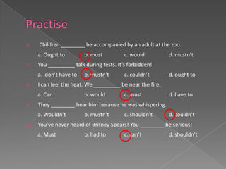 6.    Children ________ be accompanied by an adult at the zoo.
      a. Ought to        b. must          c. would          d. mustn’t
7.    You _________ talk during tests. It’s forbidden!
      a. don’t have to   b. mustn’t       c. couldn’t       d. ought to
8.    I can feel the heat. We _________ be near the fire.
      a. Can             b. would         c. must           d. have to
9.    They ________ hear him because he was whispering.
      a. Wouldn’t        b. mustn’t       c. shouldn’t      d. couldn’t
10.   You’ve never heard of Britney Spears! You ________ be serious!
      a. Must            b. had to        c. can’t          d. shouldn’t
 