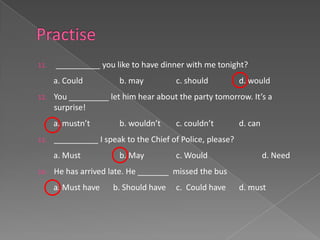 11.   __________ you like to have dinner with me tonight?
      a. Could          b. may         c. should           d. would
12.   You _________ let him hear about the party tomorrow. It’s a
      surprise!
      a. mustn’t        b. wouldn’t    c. couldn’t         d. can
13.   __________ I speak to the Chief of Police, please?
      a. Must           b. May         c. Would                     d. Need
14.   He has arrived late. He _______ missed the bus
      a. Must have    b. Should have   c. Could have       d. must
 