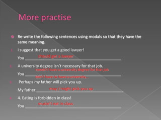     Re-write the following sentences using modals so that they have the
     same meaning.
1.   I suggest that you get a good lawyer!
                 should get a lawyer
     You ___________________________________________
2.   A university degree isn’t necessary for that job.
               needn’t have a university degree for that job
     You ___________________________________________
               don’t have to have a university…
3.   Perhaps my father will pick you up.
                     may / might pick you up
     My father _______________________________________
4.   4. Eating is forbidden in class!
                  mustn’t eat in class
     You ___________________________________________
 