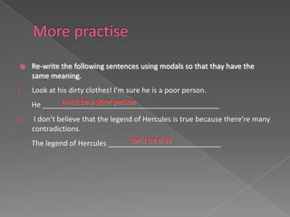     Re-write the following sentences using modals so that thay have the
     same meaning.
5.   Look at his dirty clothes! I’m sure he is a poor person.
              must be a poor person
     He ____________________________________________
6.    I don’t believe that the legend of Hercules is true because there’re many
     contradictions.
                                    can’t be true
     The legend of Hercules ____________________________
 