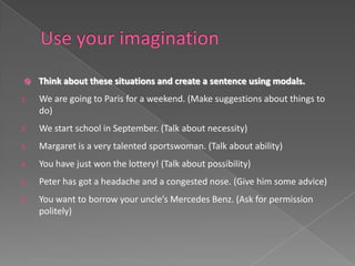     Think about these situations and create a sentence using modals.
1.   We are going to Paris for a weekend. (Make suggestions about things to
     do)
2.   We start school in September. (Talk about necessity)
3.   Margaret is a very talented sportswoman. (Talk about ability)
4.   You have just won the lottery! (Talk about possibility)
5.   Peter has got a headache and a congested nose. (Give him some advice)
6.   You want to borrow your uncle’s Mercedes Benz. (Ask for permission
     politely)
 