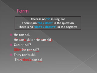 There is no “s” in singular
       There is no “do / does” in the question
     There is no “don’t / doesn’t” in the negative

 He can ski.
  He cans ski or He can skis
 Can he ski?
  Does he can ski?
 They can’t ski.
  They don’t can ski
 