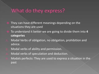   They can have different meanings depending on the
   situations they are used
  To understand it better we are going to divide them into 4
   categories
1. Modal Verbs of obligation, no obligation, prohibition and
   advice.
2. Modal verbs of ability and permission.
3. Modal verbs of speculation and deduction.
4. Modals perfects: They are used to express a situation in the
   past
 