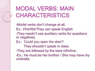 MODAL VERBS: MAIN
CHARACTERISTICS
•Modal  verbs don’t change at all.
Ex.: I/He/We/They can speak English
•They needn’t use auxiliary verbs for questions
or negatives.
Ex.: Could you open the door?
      They shouldn’t speak in class.
•They are followed by the bare infinitive.
•Ex.: He must be her brother / She may have my
umbrella.
 