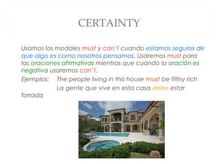 CERTAINTY

Usamos los modales must y can’t cuando estamos seguros de
que algo es como nosotros pensamos. Usaremos must para
las oraciones afirmativas mientras que cuando la oración es
negativa usaremos can’t.
Ejemplos: The people living in this house must be filthy rich
            La gente que vive en esta casa debe estar
forrada
 