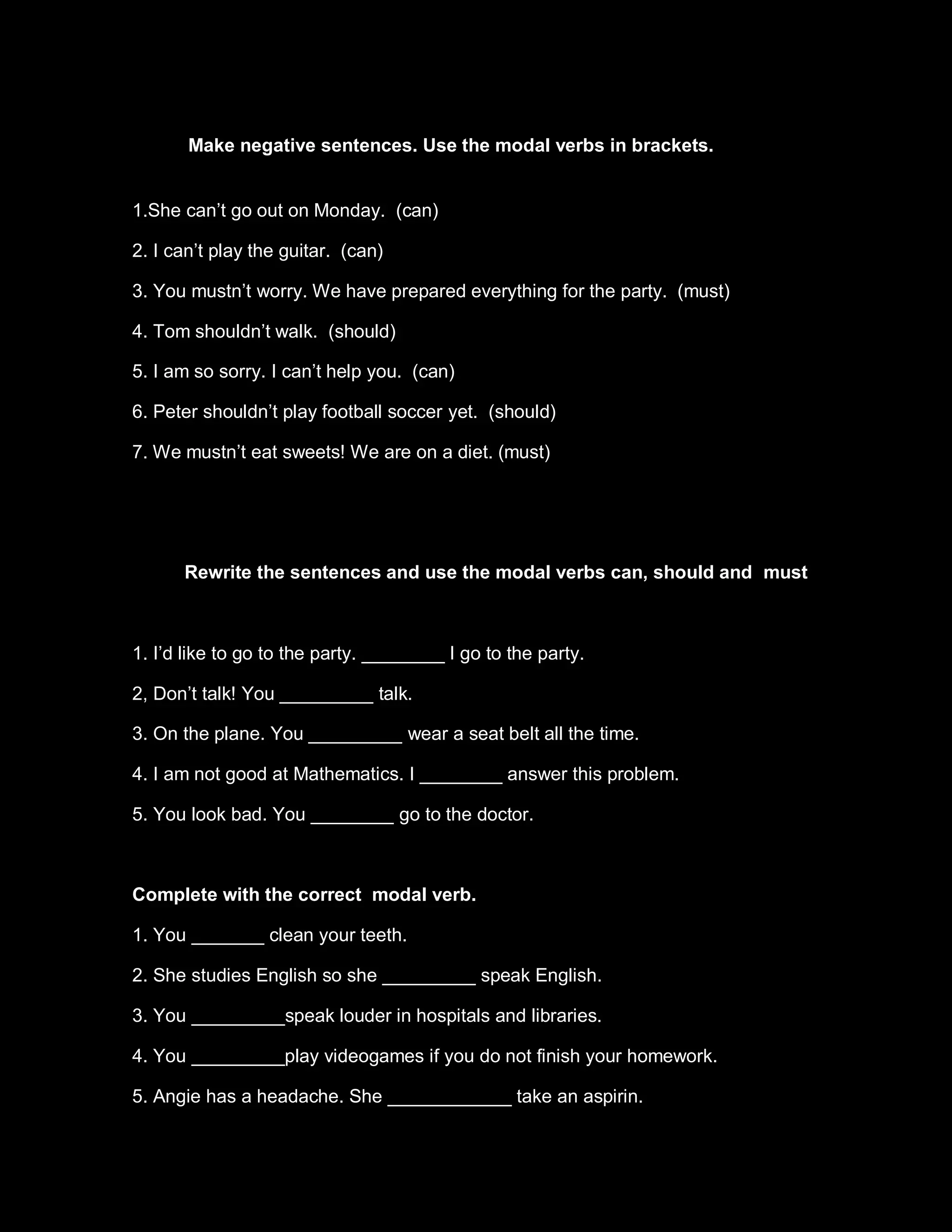 Make negative sentences. Use the modal verbs in brackets.


1.She can’t go out on Monday. (can)

2. I can’t play the guitar. (can)

3. You mustn’t worry. We have prepared everything for the party. (must)

4. Tom shouldn’t walk. (should)

5. I am so sorry. I can’t help you. (can)

6. Peter shouldn’t play football soccer yet. (should)

7. We mustn’t eat sweets! We are on a diet. (must)




      Rewrite the sentences and use the modal verbs can, should and must



1. I’d like to go to the party. ________ I go to the party.

2, Don’t talk! You _________ talk.

3. On the plane. You _________ wear a seat belt all the time.

4. I am not good at Mathematics. I ________ answer this problem.

5. You look bad. You ________ go to the doctor.



Complete with the correct modal verb.

1. You _______ clean your teeth.

2. She studies English so she _________ speak English.

3. You _________speak louder in hospitals and libraries.

4. You _________play videogames if you do not finish your homework.

5. Angie has a headache. She ____________ take an aspirin.
 