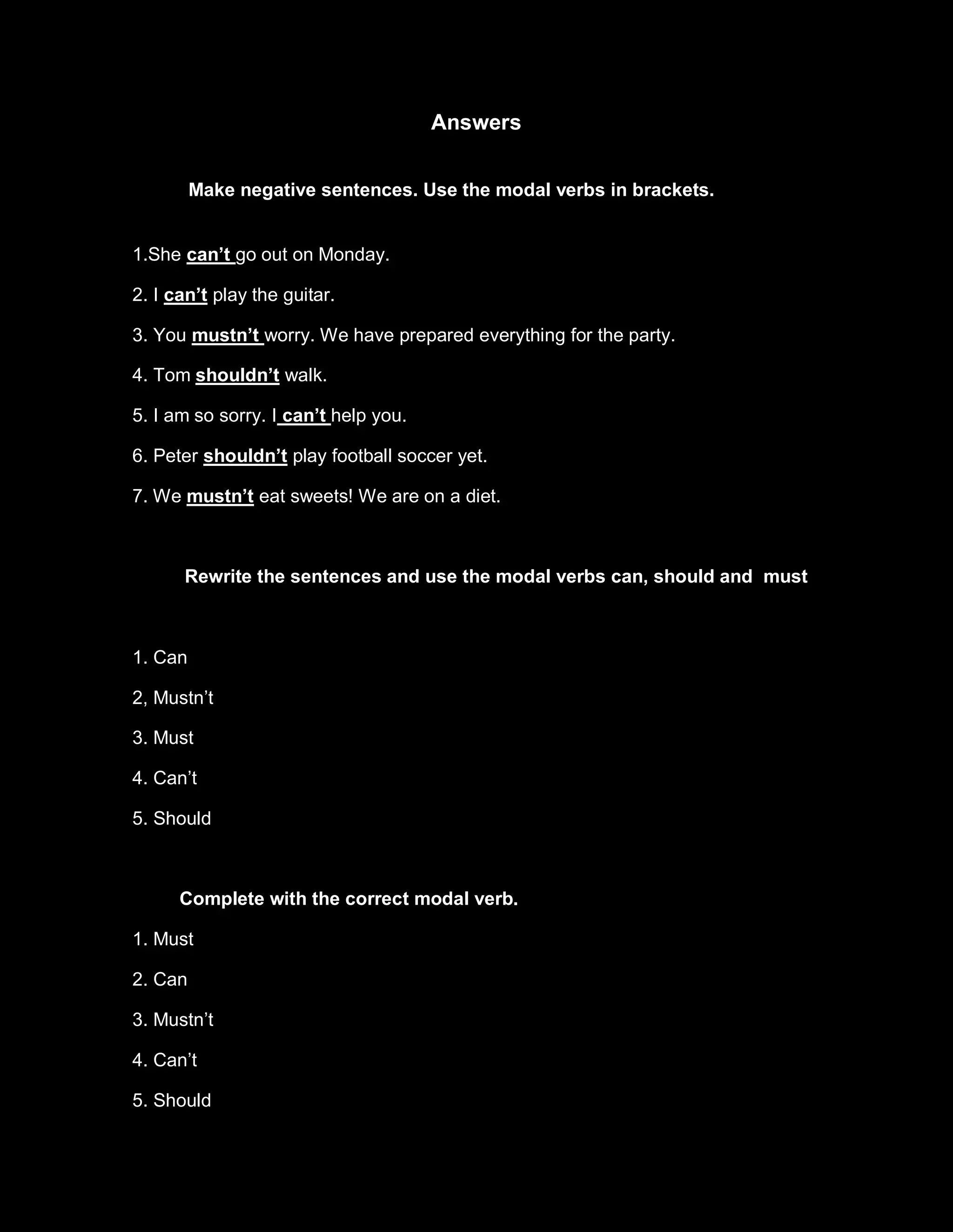 Answers


         Make negative sentences. Use the modal verbs in brackets.


1.She can’t go out on Monday.

2. I can’t play the guitar.

3. You mustn’t worry. We have prepared everything for the party.

4. Tom shouldn’t walk.

5. I am so sorry. I can’t help you.

6. Peter shouldn’t play football soccer yet.

7. We mustn’t eat sweets! We are on a diet.



      Rewrite the sentences and use the modal verbs can, should and must



1. Can

2, Mustn’t

3. Must

4. Can’t

5. Should



      Complete with the correct modal verb.

1. Must

2. Can

3. Mustn’t

4. Can’t

5. Should
 