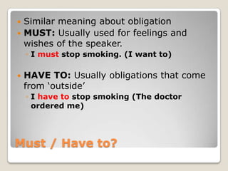  Similar meaning about obligation
 MUST: Usually used for feelings and
  wishes of the speaker.
    ◦ I must stop smoking. (I want to)

   HAVE TO: Usually obligations that come
    from „outside‟
    ◦ I have to stop smoking (The doctor
      ordered me)




Must / Have to?
 