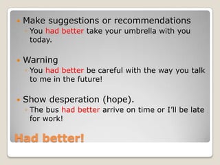    Make suggestions or recommendations
    ◦ You had better take your umbrella with you
      today.

   Warning
    ◦ You had better be careful with the way you talk
      to me in the future!

   Show desperation (hope).
    ◦ The bus had better arrive on time or I‟ll be late
      for work!

Had better!
 