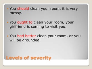    You should clean your room, it is very
    messy.

   You ought to clean your room, your
    girlfriend is coming to visit you.

   You had better clean your room, or you
    will be grounded!




Levels of severity
 