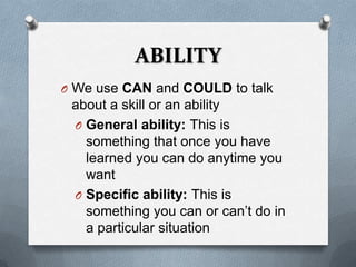 ABILITY
O We use CAN and COULD to talk
 about a skill or an ability
 O General ability: This is
   something that once you have
   learned you can do anytime you
   want
 O Specific ability: This is
   something you can or can’t do in
   a particular situation
 