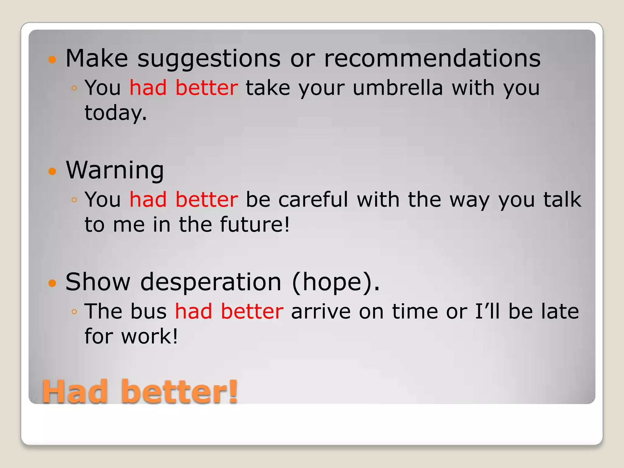 Had better!
Make suggestions or recommendations
◦ You had better take your umbrella with you
today.
Warning
◦ You had better be careful with the way you talk
to me in the future!
Show desperation (hope).
◦ The bus had better arrive on time or I‟ll be late
for work!
