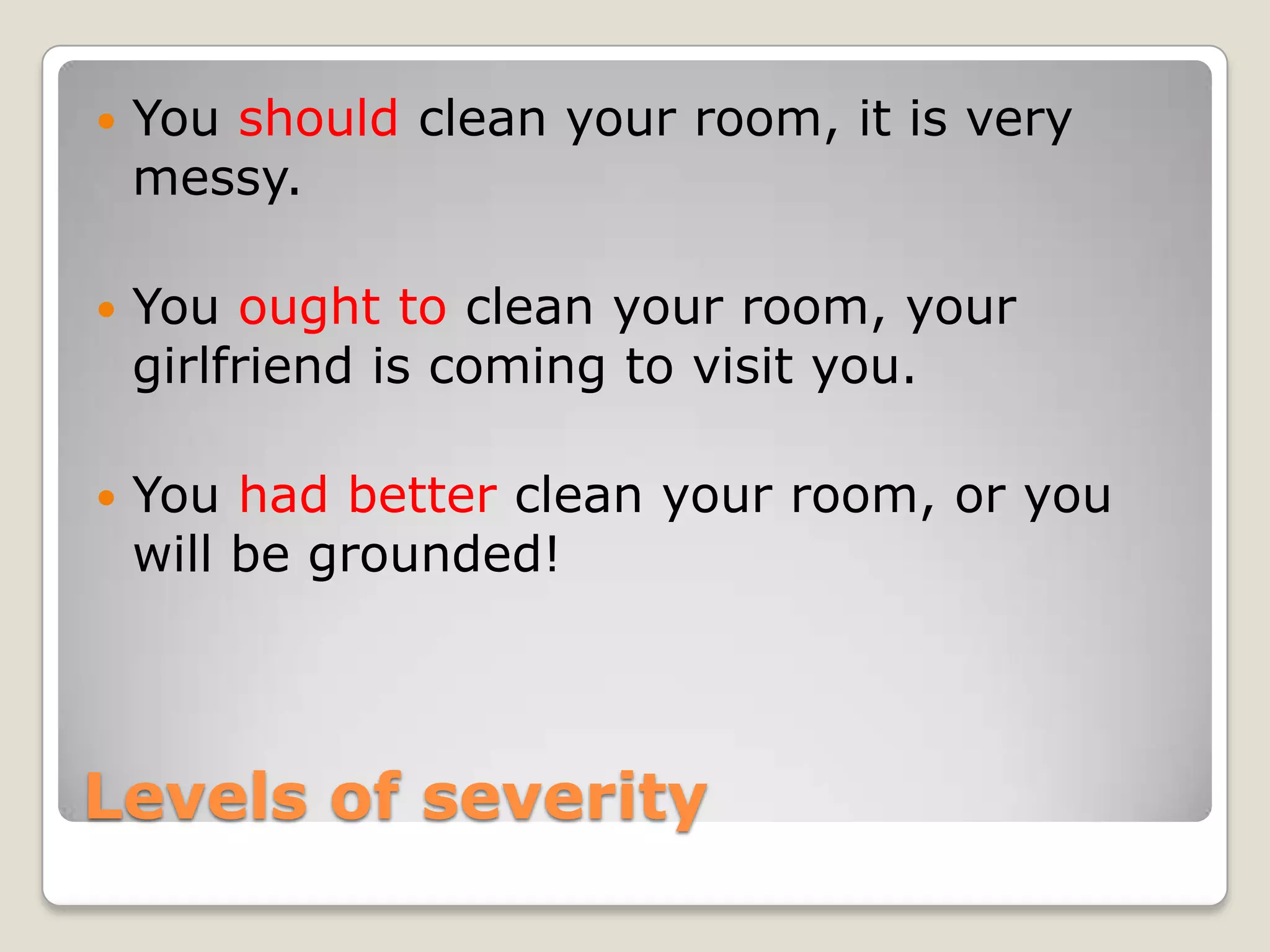 Levels of severity
You should clean your room, it is very
messy.
You ought to clean your room, your
girlfriend is coming to visit you.
You had better clean your room, or you
will be grounded!