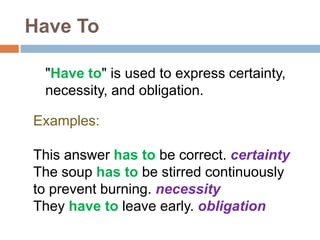 Have To
"Have to" is used to express certainty,
necessity, and obligation.
Examples:
This answer has to be correct. certainty
The soup has to be stirred continuously
to prevent burning. necessity
They have to leave early. obligation
 