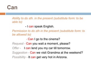 Can
Ability to do sth. in the present (substitute form: to be
able to)
- I can speak English.
Permission to do sth in the present (substitute form: to
be allowed to)
- Can I go to the cinema?
Request - Can you wait a moment, please?
Offer - I can lend you my car till tomorrow.
Suggestion - Can we visit Grandma at the weekend?
Possibility - It can get very hot in Arizona.
 