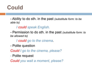 Could
- Ability to do sth. in the past (substitute form: to be
able to)
I could speak English.
- Permission to do sth. in the past (substitute form: to
be allowed to)
I could go to the cinema.
- Polite question
Could I go to the cinema, please?
- Polite request
Could you wait a moment, please?
 