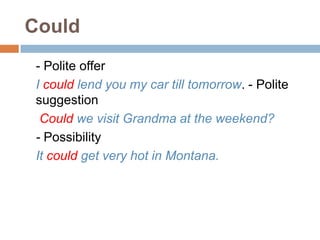 Could
- Polite offer
I could lend you my car till tomorrow. - Polite
suggestion
Could we visit Grandma at the weekend?
- Possibility
It could get very hot in Montana.
 