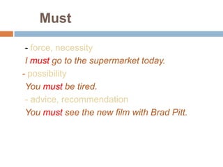 Must
- force, necessity
I must go to the supermarket today.
- possibility
You must be tired.
- advice, recommendation
You must see the new film with Brad Pitt.
 