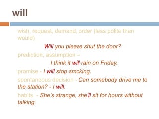 will
wish, request, demand, order (less polite than
would)
Will you please shut the door?
prediction, assumption –
I think it will rain on Friday.
promise - I will stop smoking.
spontaneous decision - Can somebody drive me to
the station? - I will.
habits - She's strange, she'll sit for hours without
talking.
 