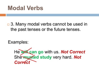 Modal Verbs
 3. Many modal verbs cannot be used in
the past tenses or the future tenses.
Examples:
He will can go with us. Not Correct
She musted study very hard. Not
Correct
 