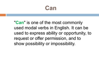 Can
"Can" is one of the most commonly
used modal verbs in English. It can be
used to express ability or opportunity, to
request or offer permission, and to
show possibility or impossibility.
 