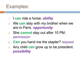 Examples:
1. I can ride a horse. ability
2. We can stay with my brother when we
are in Paris. opportunity
3. She cannot stay out after 10 PM.
permission
4. Can you hand me the stapler? request
5. Any child can grow up to be president.
possibility
 