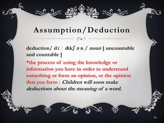 Assumption/Deduction
deduction/ dɪˈdʌkʃ ə n / noun [ uncountable
and countable ]
*the process of using the knowledge or
information you have in order to understand
something or form an opinion, or the opinion
that you form : Children will soon make
deductions about the meaning of a word.
14
 