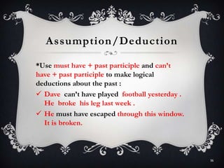 Assumption/Deduction
*Use must have + past participle and can’t
have + past participle to make logical
deductions about the past :
 Dave can’t have played football yesterday .
He broke his leg last week .
 He must have escaped through this window.
It is broken.
16
 