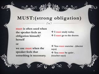 must is often used when
the speaker feels an
obligation himself/
herself
or
we use must when the
speaker feels that
something is necessary.
MUST:(strong obligation)
3
 I must study today.
 I must go to the doctor.
 You must exercise . (doctor
says)
 You must be quiet .
(teacher says)
 