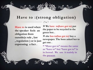 Have to is used when
the speaker feels an
obligation from
outside(a rule , law
, regulation ) or is just
expressing a fact .
Have to :(strong obligation)
6
 We have to(have got to) put
the paper to be recycled in the
green box .
 she has to(has got to) buy a
newspaper. The boss asked her to
get one .
* “Have got to” means the same
as “have to” but “have got to” is
in formal . We use it mainly in
the present.
 