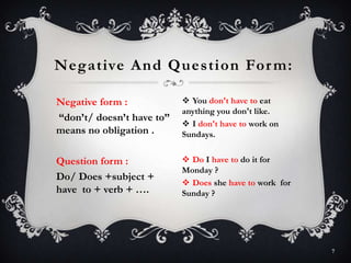Negative form :
“don’t/ doesn’t have to”
means no obligation .
Question form :
Do/ Does +subject +
have to + verb + ….
Negative And Question Form:
7
 You don't have to eat
anything you don't like.
 I don't have to work on
Sundays.
 Do I have to do it for
Monday ?
 Does she have to work for
Sunday ?
 