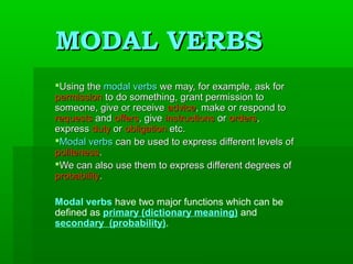 MODAL VERBS
Using the modal verbs we may, for example, ask for
permission to do something, grant permission to
someone, give or receive advice, make or respond to
requests and offers, give instructions or orders,
express duty or obligation etc.
Modal verbs can be used to express different levels of
politeness.
We can also use them to express different degrees of
probability.
Modal verbs have two major functions which can be
defined as primary (dictionary meaning) and
secondary (probability).

 