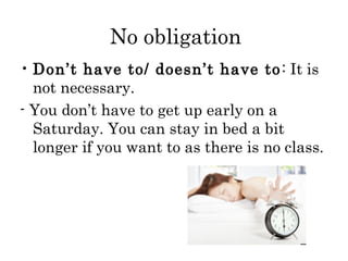 No obligation
• Don’t have to/ doesn’t have to : It is
not necessary.
- You don’t have to get up early on a
Saturday. You can stay in bed a bit
longer if you want to as there is no class.

 