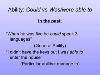 Ability: Could vs Was/were able to
In the past:
“When he was five he could speak 3
languages”
(General Ability)
“I didn’t have the keys but I was able to
enter the house”
(Particular ability= manage to)

 