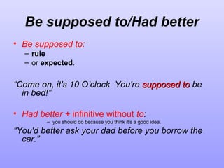 Be supposed to/Had better
• Be supposed to:
– rule
– or expected.

“Come on, it's 10 O’clock. You're supposed to be
in bed!”
• Had better + infinitive without to:
– you should do because you think it's a good idea.

“You'd better ask your dad before you borrow the
car.”

 