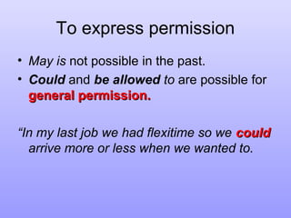 To express permission
• May is not possible in the past.
• Could and be allowed to are possible for
general permission.
“In my last job we had flexitime so we could
arrive more or less when we wanted to.

 