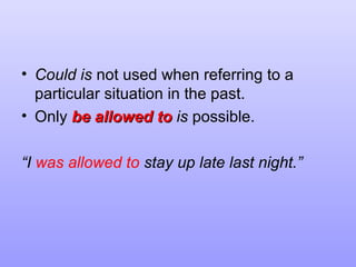 • Could is not used when referring to a
particular situation in the past.
• Only be allowed to is possible.
“I was allowed to stay up late last night.”

 