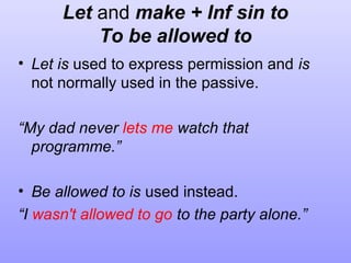 Let and make + Inf sin to
To be allowed to
• Let is used to express permission and is
not normally used in the passive.
“My dad never lets me watch that
programme.”
• Be allowed to is used instead.
“I wasn't allowed to go to the party alone.”

 
