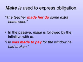 Make is used to express obligation.
“The teacher made her do some extra
homework.”
• In the passive, make is followed by the
infinitive with to.
“He was made to pay for the window he
had broken.”

 
