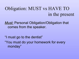 Obligation: MUST vs HAVE TO
in the present
Must: Personal Obligation/Obligation that
comes from the speaker.
“I must go to the dentist”
“You must do your homework for every
monday”

 
