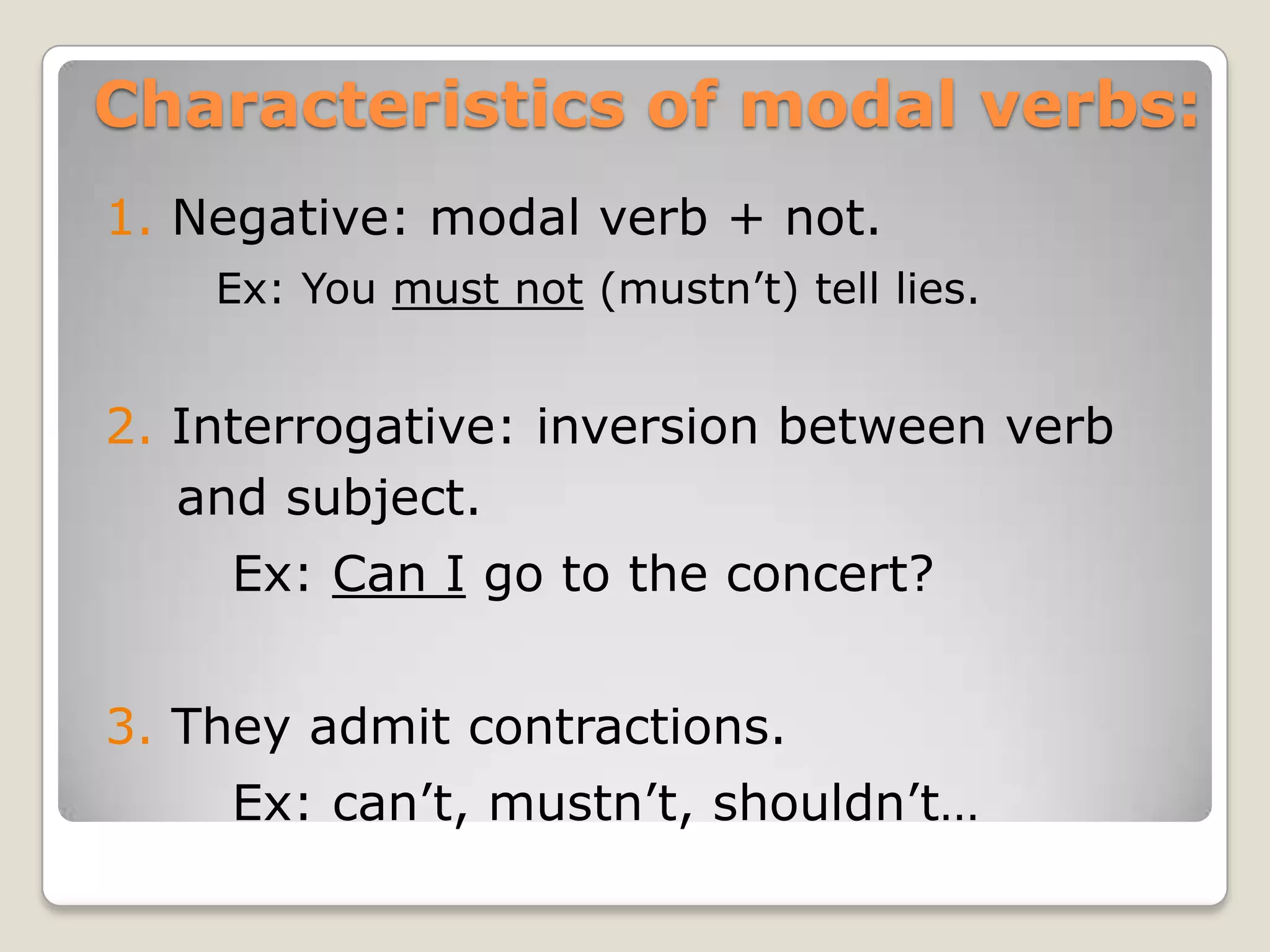 Characteristics of modal verbs:
1. Negative: modal verb + not.
Ex: You must not (mustn’t) tell lies.
2. Interrogative: inversion between verb
and subject.
Ex: Can I go to the concert?
3. They admit contractions.
Ex: can’t, mustn’t, shouldn’t…
