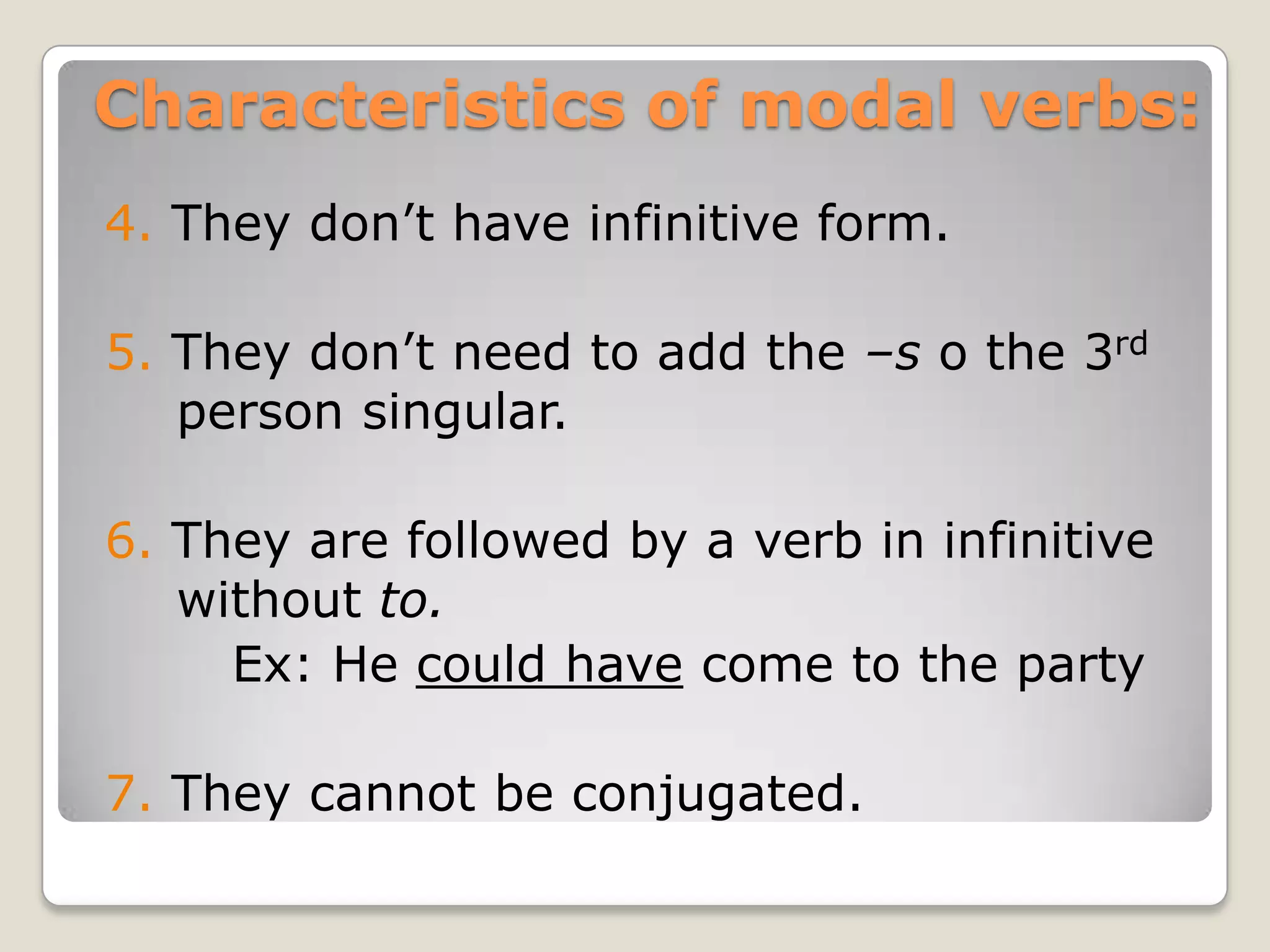 Characteristics of modal verbs:
4. They don’t have infinitive form.
5. They don’t need to add the –s o the 3rd
person singular.
6. They are followed by a verb in infinitive
without to.
Ex: He could have come to the party
7. They cannot be conjugated.