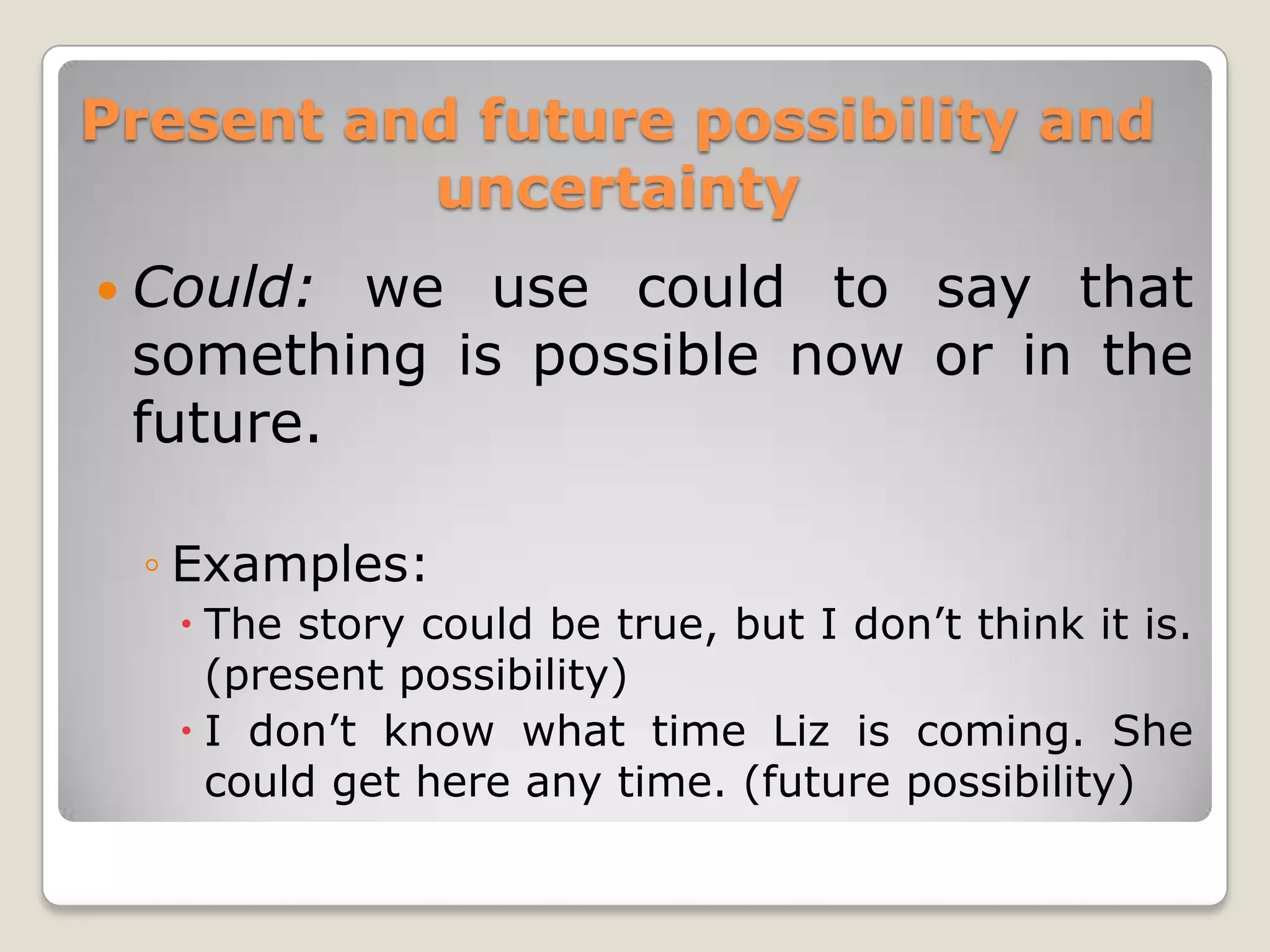 Present and future possibility and
uncertainty
Could:
we use could to say that
something is possible now or in the
future.
◦ Examples:
The story could be true, but I don’t think it is.
(present possibility)
I don’t know what time Liz is coming. She
could get here any time. (future possibility)
