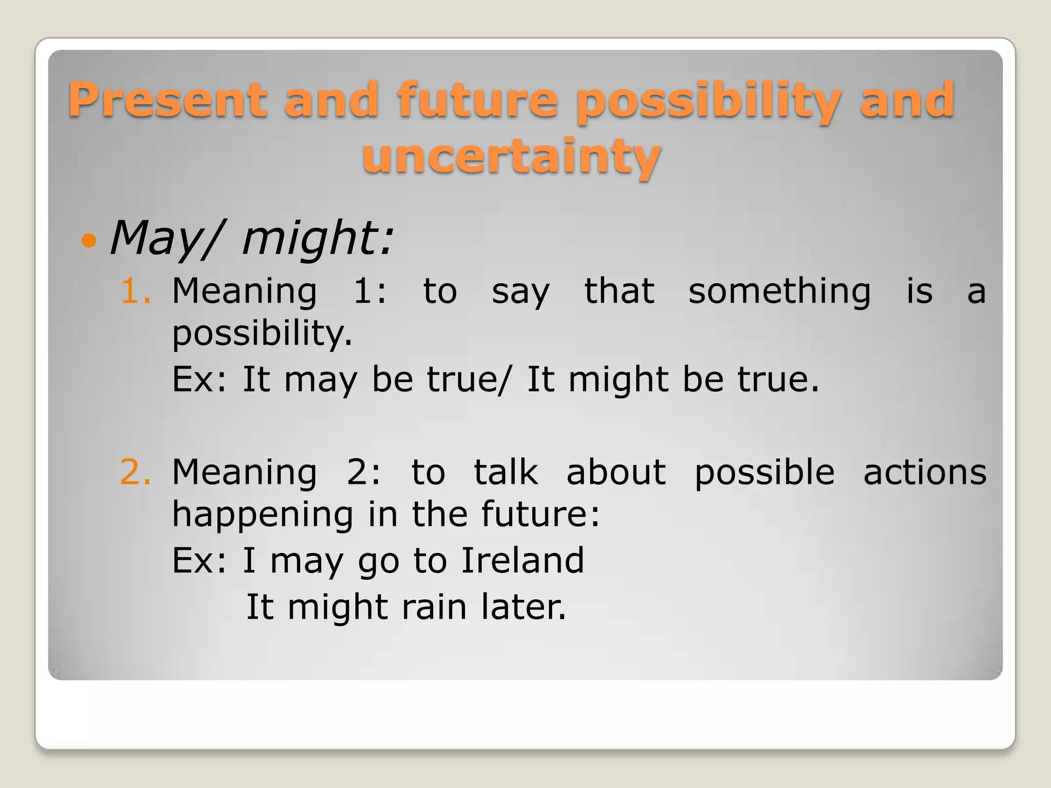 Present and future possibility and
uncertainty
May/
might:
1. Meaning 1: to say that something is a
possibility.
Ex: It may be true/ It might be true.
2. Meaning 2: to talk about possible actions
happening in the future:
Ex: I may go to Ireland
It might rain later.