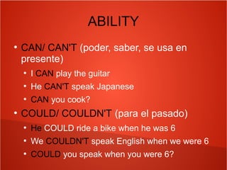 ABILITY
●
CAN/ CAN'T (poder, saber, se usa en
presente)
●
I CAN play the guitar
●
He CAN'T speak Japanese
●
CAN you cook?
●
COULD/ COULDN'T (para el pasado)
●
He COULD ride a bike when he was 6
●
We COULDN'T speak English when we were 6
●
COULD you speak when you were 6?