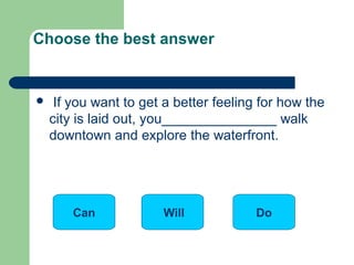  If you want to get a better feeling for how the
city is laid out, you_______________ walk
downtown and explore the waterfront.
Choose the best answer
Will DoCan
 