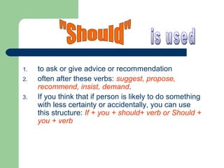 1. to ask or give advice or recommendation
2. often after these verbs: suggest, propose,
recommend, insist, demand.
3. If you think that if person is likely to do something
with less certainty or accidentally, you can use
this structure: If + you + should+ verb or Should +
you + verb
 
