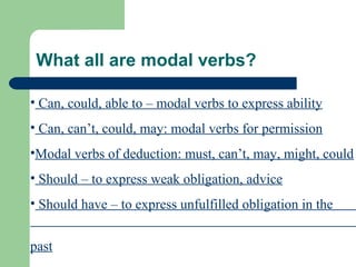 What all are modal verbs?
• Can, could, able to – modal verbs to express ability
• Can, can’t, could, may: modal verbs for permission
•Modal verbs of deduction: must, can’t, may, might, could
• Should – to express weak obligation, advice
• Should have – to express unfulfilled obligation in the
past
 
