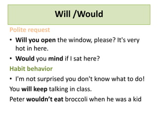 Will /Would 
Polite request 
• Will you open the window, please? It's very 
hot in here. 
• Would you mind if I sat here? 
Habit behavior 
• I'm not surprised you don't know what to do! 
You will keep talking in class. 
Peter wouldn’t eat broccoli when he was a kid 
 